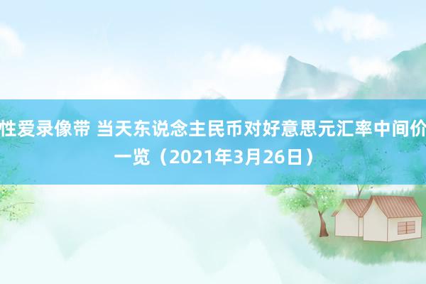 性爱录像带 当天东说念主民币对好意思元汇率中间价一览（2021年3月26日）
