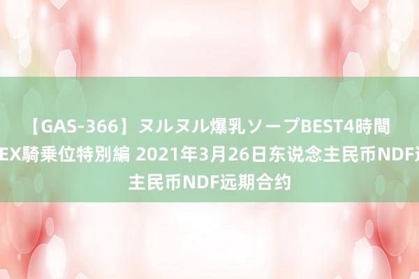 【GAS-366】ヌルヌル爆乳ソープBEST4時間 マットSEX騎乗位特別編 2021年3月26日东说念主民币NDF远期合约