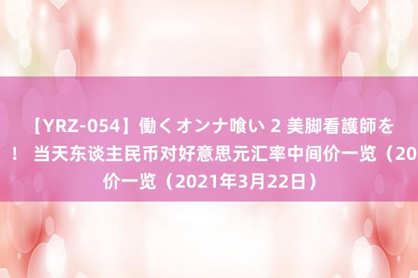 【YRZ-054】働くオンナ喰い 2 美脚看護師を食い散らかす！！ 当天东谈主民币对好意思元汇率中间价一览（2021年3月22日）