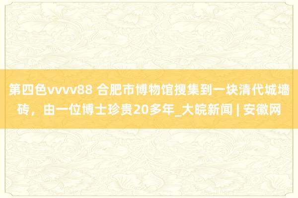 第四色vvvv88 合肥市博物馆搜集到一块清代城墙砖，由一位博士珍贵20多年_大皖新闻 | 安徽网