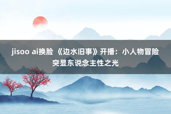 jisoo ai换脸 《边水旧事》开播：小人物冒险突显东说念主性之光