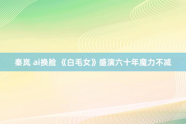 秦岚 ai换脸 《白毛女》盛演六十年魔力不减