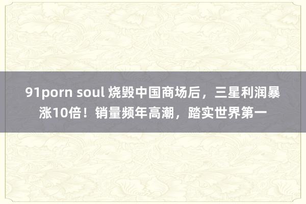 91porn soul 烧毁中国商场后，三星利润暴涨10倍！销量频年高潮，踏实世界第一