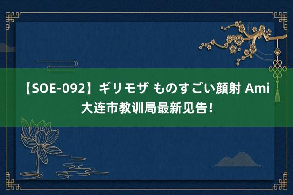 【SOE-092】ギリモザ ものすごい顔射 Ami 大连市教训局最新见告!