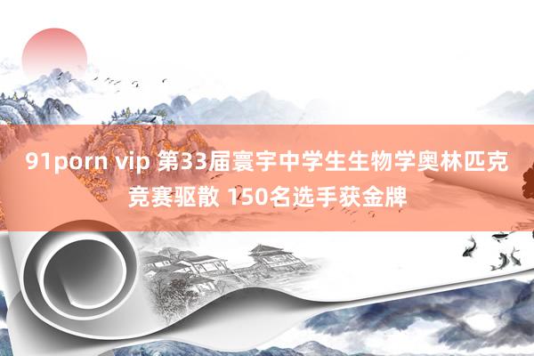 91porn vip 第33届寰宇中学生生物学奥林匹克竞赛驱散 150名选手获金牌