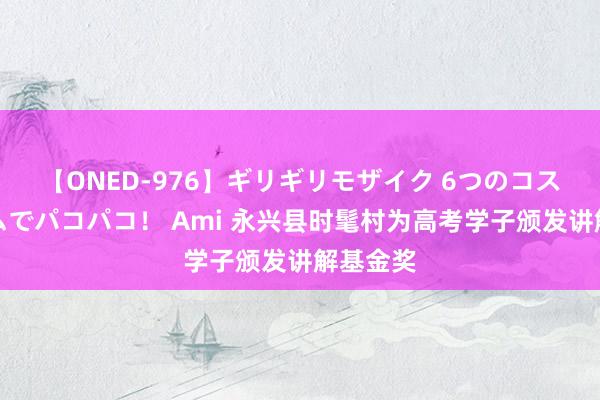 【ONED-976】ギリギリモザイク 6つのコスチュームでパコパコ! Ami 永兴县时髦村为高考学子颁发讲解基金奖