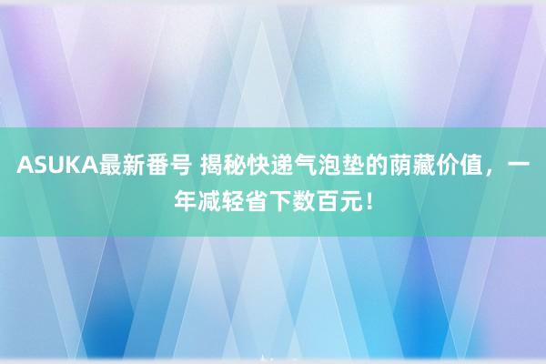 ASUKA最新番号 揭秘快递气泡垫的荫藏价值，一年减轻省下数百元！
