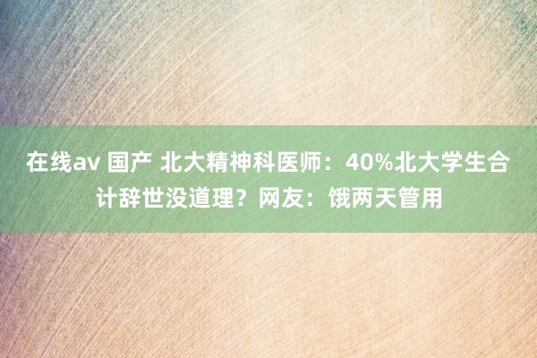 在线av 国产 北大精神科医师：40%北大学生合计辞世没道理？网友：饿两天管用