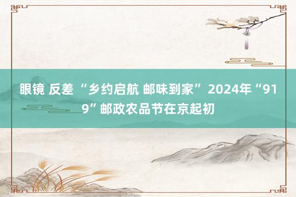 眼镜 反差 “乡约启航 邮味到家” 2024年“919”邮政农品节在京起初