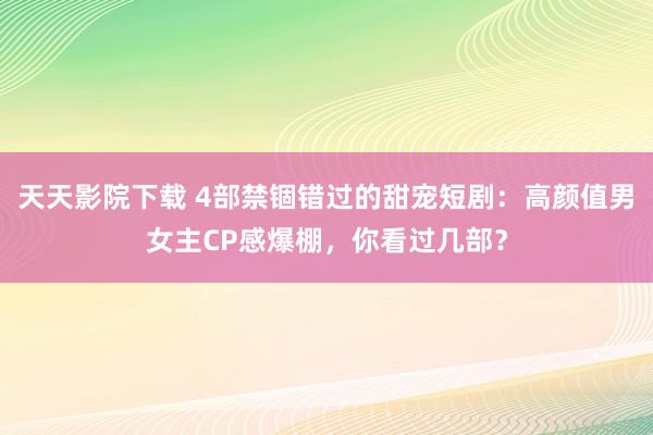 天天影院下载 4部禁锢错过的甜宠短剧：高颜值男女主CP感爆棚，你看过几部？