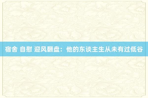 宿舍 自慰 迎风翻盘：他的东谈主生从未有过低谷