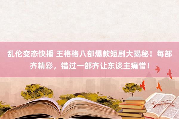 乱伦变态快播 王格格八部爆款短剧大揭秘！每部齐精彩，错过一部齐让东谈主痛惜！