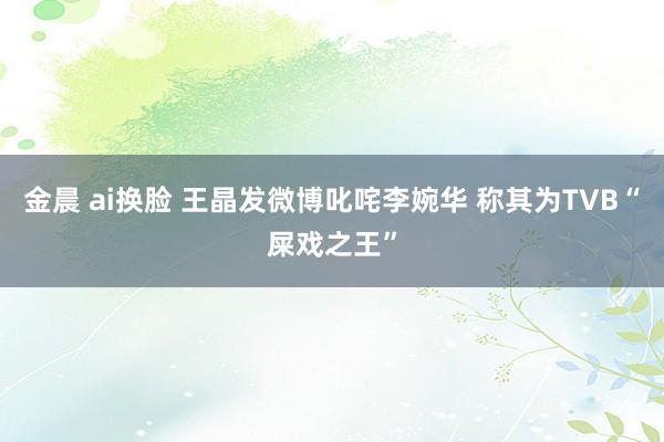 金晨 ai换脸 王晶发微博叱咤李婉华 称其为TVB“屎戏之王”
