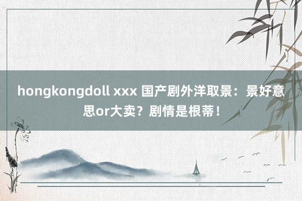 hongkongdoll xxx 国产剧外洋取景：景好意思or大卖？剧情是根蒂！