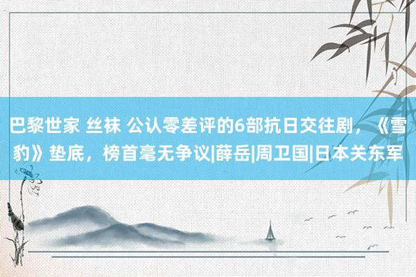 巴黎世家 丝袜 公认零差评的6部抗日交往剧，《雪豹》垫底，榜首毫无争议|薛岳|周卫国|日本关东军