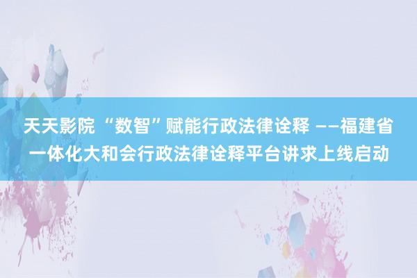 天天影院 “数智”赋能行政法律诠释 ——福建省一体化大和会行政法律诠释平台讲求上线启动