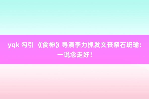 yqk 勾引 《食神》导演李力抓发文丧祭石班瑜：一说念走好！