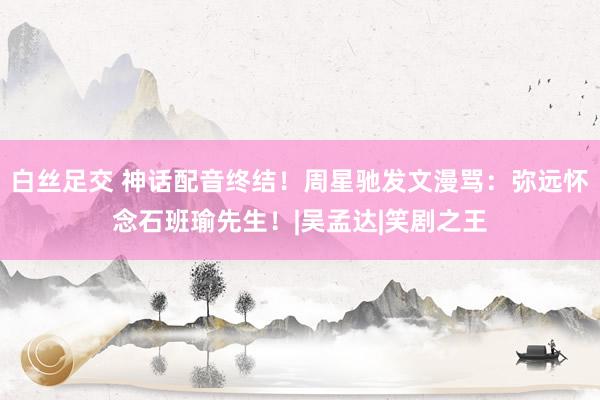 白丝足交 神话配音终结！周星驰发文漫骂：弥远怀念石班瑜先生！|吴孟达|笑剧之王