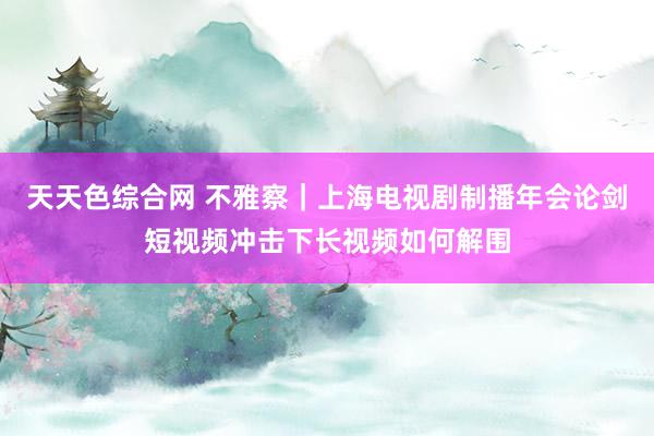 天天色综合网 不雅察｜上海电视剧制播年会论剑短视频冲击下长视频如何解围