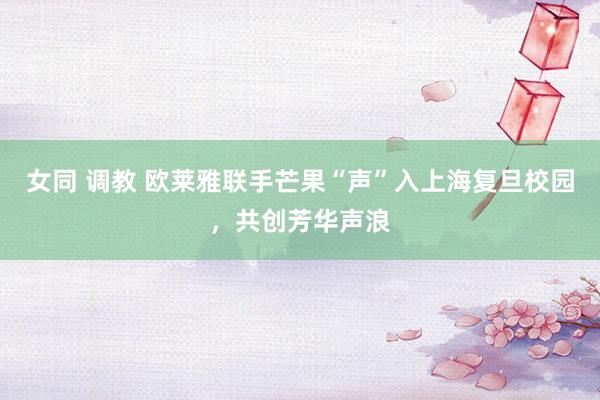 女同 调教 欧莱雅联手芒果“声”入上海复旦校园，共创芳华声浪