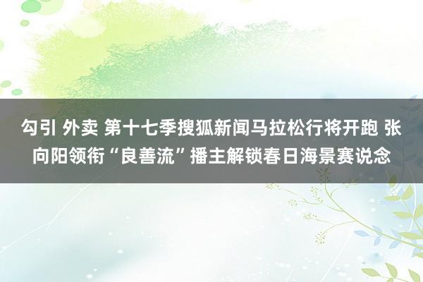 勾引 外卖 第十七季搜狐新闻马拉松行将开跑 张向阳领衔“良善流”播主解锁春日海景赛说念