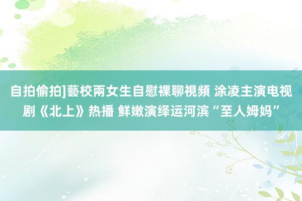 自拍偷拍]藝校兩女生自慰裸聊視頻 涂凌主演电视剧《北上》热播 鲜嫩演绎运河滨“至人姆妈”