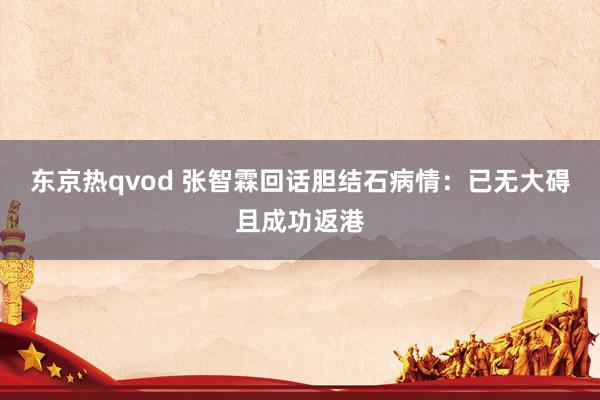 东京热qvod 张智霖回话胆结石病情：已无大碍且成功返港
