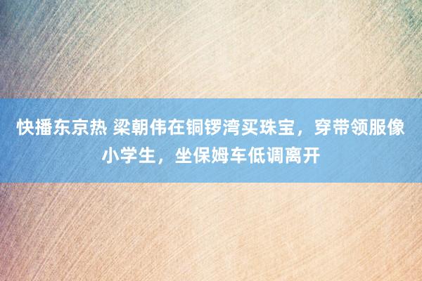 快播东京热 梁朝伟在铜锣湾买珠宝，穿带领服像小学生，坐保姆车低调离开