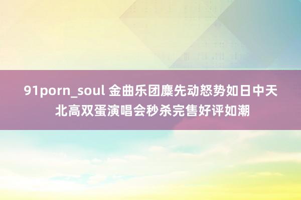 91porn_soul 金曲乐团麋先动怒势如日中天 北高双蛋演唱会秒杀完售好评如潮