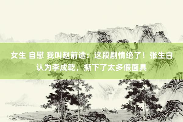 女生 自慰 我叫赵前途：这段剧情绝了！张生白认为李成乾，撕下了太多假面具