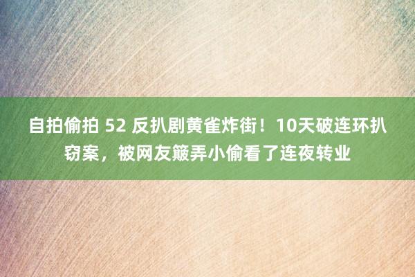 自拍偷拍 52 反扒剧黄雀炸街！10天破连环扒窃案，被网友簸弄小偷看了连夜转业