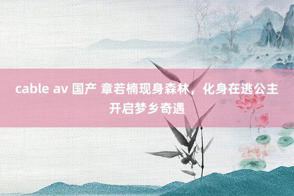 cable av 国产 章若楠现身森林，化身在逃公主开启梦乡奇遇