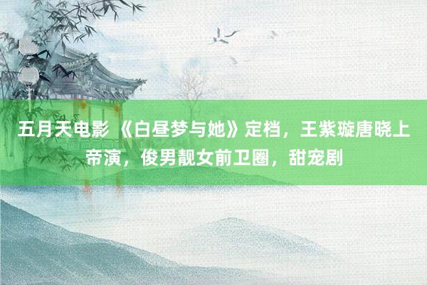 五月天电影 《白昼梦与她》定档，王紫璇唐晓上帝演，俊男靓女前卫圈，甜宠剧