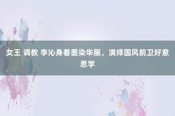 女王 调教 李沁身着墨染华服，演绎国风前卫好意思学