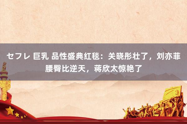 セフレ 巨乳 品性盛典红毯：关晓彤壮了，刘亦菲腰臀比逆天，蒋欣太惊艳了
