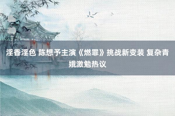 淫香淫色 陈想予主演《燃罪》挑战新变装 复杂青娥激勉热议