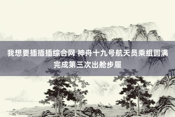 我想要插插插综合网 神舟十九号航天员乘组圆满完成第三次出舱步履