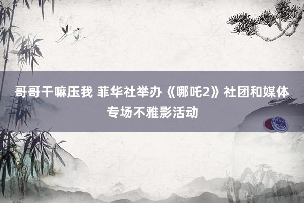 哥哥干嘛压我 菲华社举办《哪吒2》社团和媒体专场不雅影活动
