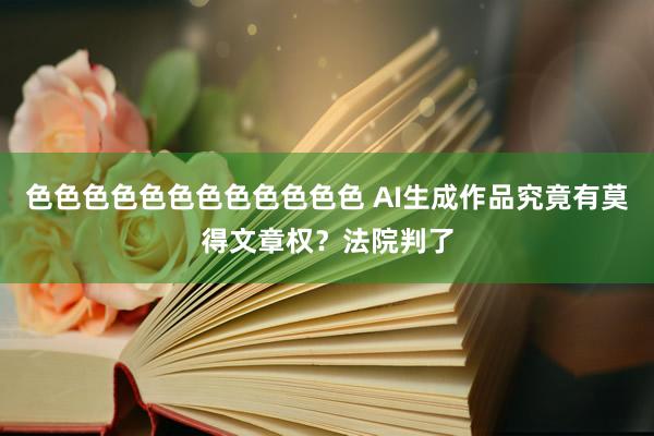 色色色色色色色色色色色色 AI生成作品究竟有莫得文章权？法院判了