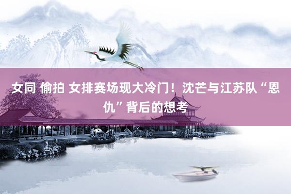 女同 偷拍 女排赛场现大冷门！沈芒与江苏队“恩仇”背后的想考