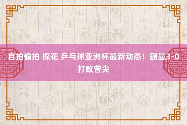 自拍偷拍 探花 乒乓球亚洲杯最新动态！蒯曼3-0打败曾尖