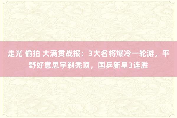 走光 偷拍 大满贯战报：3大名将爆冷一轮游，平野好意思宇剃秃顶，国乒新星3连胜
