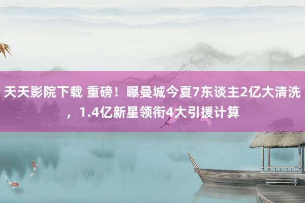 天天影院下载 重磅！曝曼城今夏7东谈主2亿大清洗，1.4亿新星领衔4大引援计算