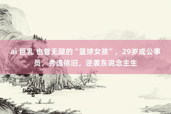 ai 巨乳 也曾无腿的“篮球女孩”，29岁成公事员，秀逸依旧，逆袭东说念主生