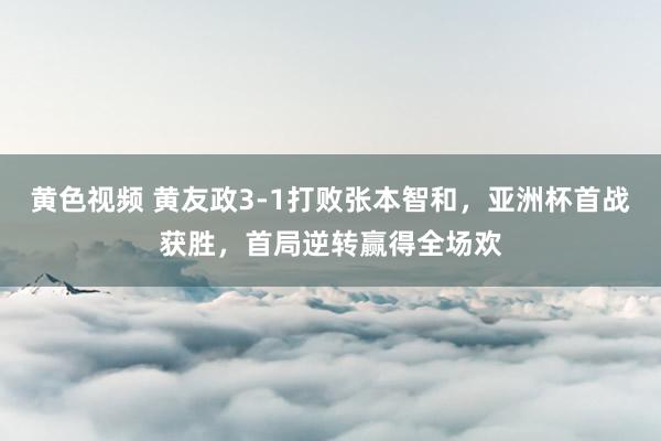 黄色视频 黄友政3-1打败张本智和，亚洲杯首战获胜，首局逆转赢得全场欢