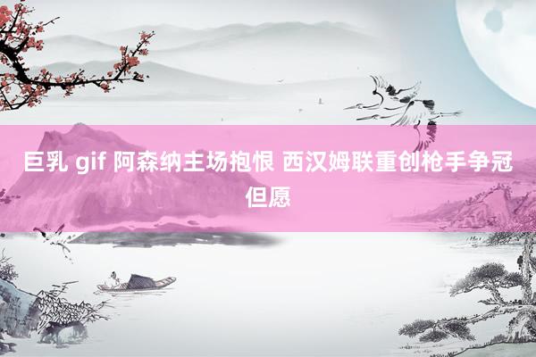 巨乳 gif 阿森纳主场抱恨 西汉姆联重创枪手争冠但愿