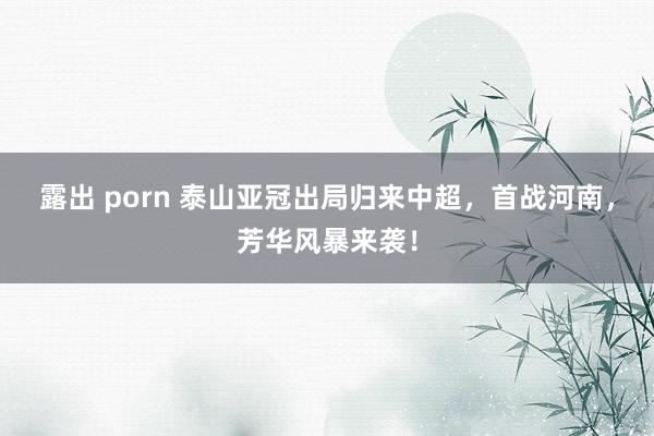 露出 porn 泰山亚冠出局归来中超，首战河南，芳华风暴来袭！