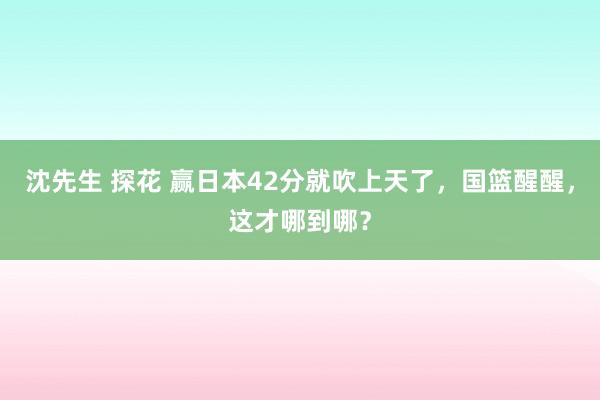 沈先生 探花 赢日本42分就吹上天了，国篮醒醒，这才哪到哪？