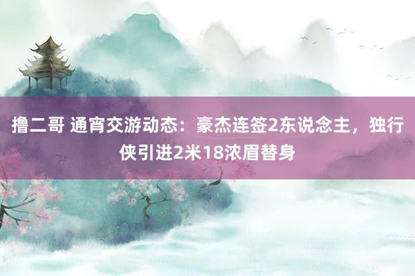 撸二哥 通宵交游动态：豪杰连签2东说念主，独行侠引进2米18浓眉替身