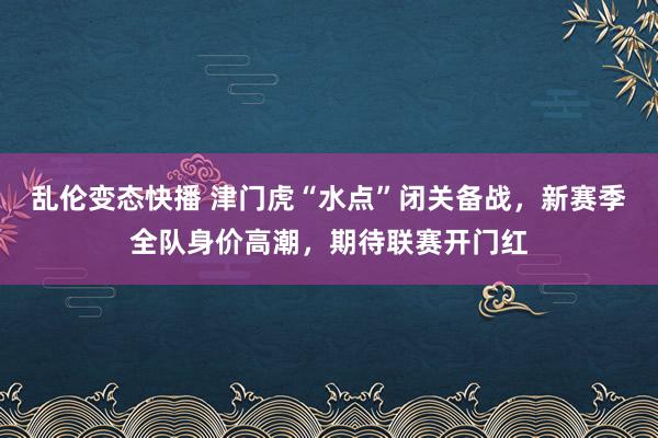 乱伦变态快播 津门虎“水点”闭关备战，新赛季全队身价高潮，期待联赛开门红